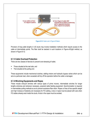 FTTH Development Manual/Part 1: FTTH Design & Installation Ch6 - 9
Provision of long cable lengths in UG ducts may involve installation methods which require access to the
cable at intermediate points. The fiber shall be slacked in such locations in Figure-of-Eight method, as
shown in Figure 6-12.
6.7.3 Cable Overload Protection
There are two classes of devices to prevent over-stressing of cable;
 Those situated at the reel side, and
 That situated at the pulling end.
These equipments include mechanical clutches, stalling motors and hydraulic bypass valves which can be
set at a particular load, when exceeded will trip off the operation before the cable is damaged.
6.7.4 Winching Equipments and Ropes
These include end-pull winches with various types of prime movers, intermediate winches for longer
lengths schemes and wherever necessary, powered cable feeding equipment. Synchronization is required
in intermediate pulling methods so as to prevent excessive fiber strain. Ropes or lines of low specific weight
and high modulus of elasticity are necessary for FO cabling. Lines or ropes must be placed with care when
FO cables already exist inside the ducts. Knots in the ropes must be avoided.
Figure 6-12: Cable Laid in Figure-8 Pattern
 