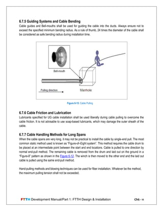 FTTH Development Manual/Part 1: FTTH Design & Installation Ch6 - 11
6.7.5 Guiding Systems and Cable Bending
Cable guides and Bell-mouths shall be used for guiding the cable into the ducts. Always ensure not to
exceed the specified minimum bending radius. As a rule of thumb, 24 times the diameter of the cable shall
be considered as safe bending radius during installation time.
6.7.6 Cable Friction and Lubrication
Lubricants specified for UG cable installation shall be used liberally during cable pulling to overcome the
cable friction. It is not advisable to use soap-based lubricants, which may damage the outer sheath of the
cable.
6.7.7 Cable Handling Methods for Long Spans
When the cable spans are very long, it may not be practical to install the cable by single-end pull. The most
common static method used is known as ―Figure-of–Eight system‖. This method requires the cable drum to
be placed at an intermediate point between the start and end locations. Cable is pulled to one direction by
normal end-pull method. The remaining cable is removed from the drum and laid out on the ground in a
―Figure-8‖ pattern as shown in the Figure 6-12. The winch is then moved to the other end and the laid out
cable is pulled using the same end-pull method.
Hand-pulling methods and blowing techniques can be used for fiber installation. Whatever be the method,
the maximum pulling tension shall not be exceeded.
Figure 6-15: Cable Pulling
 