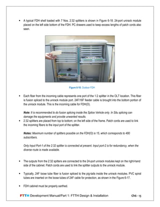 FTTH Development Manual/Part 1: FTTH Design & Installation Ch6 - 13
 A typical FDH shell loaded with 7 Nos. 2:32 splitters is shown in Figure 6-18. 24-port unirack module
placed on the left side bottom of the FDH. PC drawers used to keep excess lengths of patch cords also
seen.
 Each fiber from the incoming cable represents one port of the 1:2 splitter in the OLT location. This fiber
is fusion spliced to the unirack module port. 24F/16F feeder cable is brought into the bottom portion of
the unirack module. This is the incoming cable for FDH(O).
Note: It is recommended to do fusion splicing inside the Splice Vehicle only. In Situ splicing can
damage the equipments and provide unwanted results.
 2:32 splitters are placed from top to bottom; on the left side of the frame. Patch cords are used to link
the incoming fibers to the input port of the splitter.
Notes: Maximum number of splitters possible on the FDH(O) is 15, which corresponds to 480
subscribers.
Only Input Port-1 of the 2:32 splitter is connected at present. Input port-2 is for redundancy, when the
diverse route is made available.
 The outputs from the 2:32 spitters are connected to the 24-port unirack modules kept on the right-hand
side of the cabinet. Patch cords are used to link the splitter outputs to the unirack module.
 Typically, 24F loose tube fiber is fusion spliced to the pig-tails inside the unirack modules. PVC spiral
tubes are inserted on the loose tubes of 24F cable for protection, as shown in the Figure 6-17.
 FDH cabinet must be properly earthed.
Figure 6-18: Outdoor FDH
 