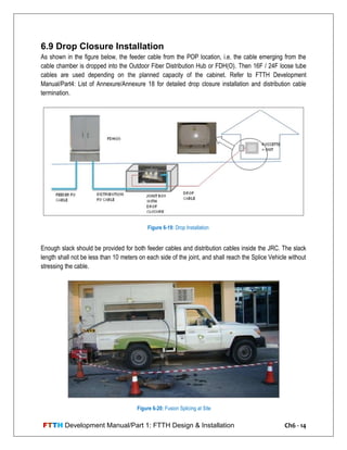 FTTH Development Manual/Part 1: FTTH Design & Installation Ch6 - 14
6.9 Drop Closure Installation
As shown in the figure below, the feeder cable from the POP location, i.e. the cable emerging from the
cable chamber is dropped into the Outdoor Fiber Distribution Hub or FDH(O). Then 16F / 24F loose tube
cables are used depending on the planned capacity of the cabinet. Refer to FTTH Development
Manual/Part4: List of Annexure/Annexure 18 for detailed drop closure installation and distribution cable
termination.
Enough slack should be provided for both feeder cables and distribution cables inside the JRC. The slack
length shall not be less than 10 meters on each side of the joint, and shall reach the Splice Vehicle without
stressing the cable.
Figure 6-19: Drop Installation
Figure 6-20: Fusion Splicing at Site
 