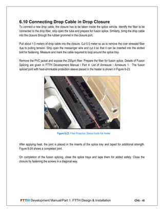 FTTH Development Manual/Part 1: FTTH Design & Installation Ch6 - 16
6.10 Connecting Drop Cable in Drop Closure
To connect a new drop cable, the closure has to be taken inside the splice vehicle. Identify the fiber to be
connected to the drop fiber, strip open the tube and prepare for fusion splice. Similarly, bring the drop cable
into the closure through the rubber grommet in the closure port.
Pull about 1.5 meters of drop cable into the closure. Cut 0.5 meter so as to remove the over stressed fiber
due to pulling tension. Strip open the messenger wire and cut it so that it can be inserted into the slotted
bolt for fastening. Measure and mark the cable required to loop around the splice tray.
Remove the PVC jacket and expose the 250µm fiber. Prepare the fiber for fusion splice. Details of Fusion
Splicing are given in FTTH Development Manual / Part 4: List of Annexure / Annexure 1. The fusion
spliced joint with heat-shrinkable protection sleeve placed in the heater is shown in Figure 6-23.
After applying heat, the joint is placed in the inserts of the splice tray and taped for additional strength.
Figure 6-24 shows a completed joint.
On completion of the fusion splicing, close the splice trays and tape them for added safety. Close the
closure by fastening the screws in a diagonal way.
Figure 6-23: Fiber Protection Sleeve Inside the Heater
 