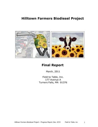 Hilltown Farmers Biodiesel Project




                                     Final Report
                                           March, 2011

                                    Field to Table, Inc.
                                       177 Avenue A
                                 Turners Falls, MA 01376




Hilltown Farmers Biodiesel Project – Progress Report, Dec. 2010   Field to Table, Inc.   1
 