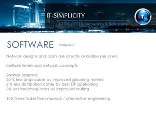 IT-SIMPLICITY 
FTTH / FTTX 
Networks & 
Solutions 
SOFTWARENetOptimus™ 
Network designs and costs are directly available per area. 
Multiple levels and network concepts. 
Savings (approx): 
20 % less drop cable by improved grouping homes 
2 % less distribution cable by best DP positioning 
2% less trenching costs by improved routing 
100 times faster than manual / alternative engineering 
 