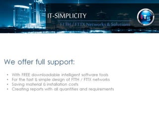 IT-SIMPLICITY 
FTTH / FTTX 
Networks & 
Solutions 
We offer full support: 
• With downloadable intelligent software tools 
• For the fast & simple design of FTTH / FTTX networks 
• Saving material & installation costs 
• Creating reports with all quantities and requirements 
 