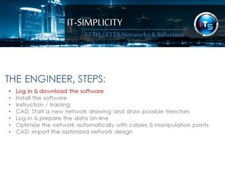 IT-SIMPLICITY 
FTTH / FTTX 
Networks & 
Solutions 
THE ENGINEER, STEPS: 
• Log in & download the software 
• Install the software 
• Instruction / training 
• CAD: Start a new network drawing and draw possible trenches 
• Log in & prepare the data on-line 
• Optimize the network automatically with cables & manipulation points 
• CAD: import the optimized network design 
 