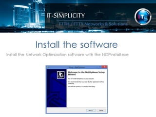 IT-SIMPLICITY 
FTTH / FTTX 
Networks & 
Solutions 
Install the software 
Install the Network Optimization software with the NOPinstall.exe 
 