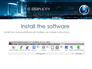 IT-SIMPLICITY 
FTTH / FTTX 
Networks & 
Solutions 
Install the software 
Install the Autocad/Bricscad toolbar via simple instructions 
 