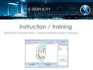 IT-SIMPLICITY 
FTTH / FTTX 
Networks & 
Solutions 
Instruction / training 
NetOptimus help.pdf (help + a simple example project, 14 pages) 
 