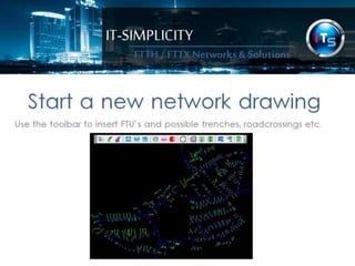 IT-SIMPLICITY 
FTTH / FTTX 
Networks & 
Solutions 
Start a new network drawing 
Use the toolbar to insert FTU’s and possible trenches, roadcrossings etc. 
 