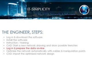 IT-SIMPLICITY 
FTTH / FTTX 
Networks & 
Solutions 
THE ENGINEER, STEPS: 
• Log in & download the software 
• Install the software 
• Instruction / training 
• CAD: Start a new network drawing and draw possible trenches 
• Log in & prepare the data on-line 
• Optimize the network automatically with cables & manipulation points 
• CAD: import the optimized network design 
 