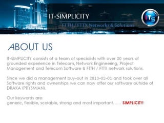 IT-SIMPLICITY 
ABOUT 
US 
FTTH / FTTX 
Networks & 
Solutions 
IT-SIMPLICITY consists of a team of specialists with over 20 years of grounded 
experience in Telecom, Network Engineering, Project Management and Telecom 
Software & FTTH / FTTX network solutions. 
Since we did a management buy-out in 2013-02-01 and took over all Software 
rights and ownerships we can now offer our software outside of DRAKA 
(PRYSMIAN). 
Our keywords are: 
generic, flexible, scalable, strong and most important…… SIMPLICITY! 
 