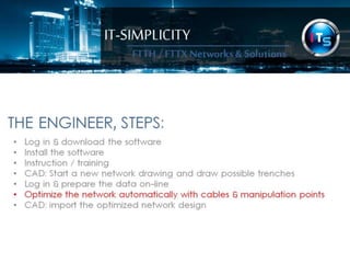 IT-SIMPLICITY 
FTTH / FTTX 
Networks & 
Solutions 
THE ENGINEER, STEPS: 
• Log in & download the software 
• Install the software 
• Instruction / training 
• CAD: Start a new network drawing and draw possible trenches 
• Log in & prepare the data on-line 
• Optimize the network automatically with cables & manipulation points 
• CAD: import the optimized network design 
 
