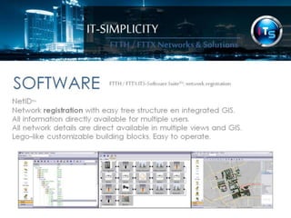IT-SIMPLICITY 
FTTH / FTTX 
Networks & 
Solutions 
SOFTWAREFTTH / FTTX ITS-Software Suite™: 
network registration 
NetID™ 
Network registration with easy tree structure en integrated GIS. 
All information directly available for multiple users. 
All network details are direct available in multiple views and GIS. 
Lego-like customizable building blocks. Easy to operate. 
 