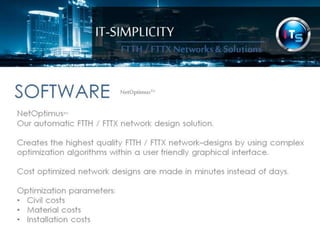 IT-SIMPLICITY 
FTTH / FTTX 
Networks & 
Solutions 
SOFTWARENetOptimus™ 
NetOptimus™ 
Our automatic FTTH / FTTX network design OPTIMIZATION solution. 
Creates the highest quality fibre optic / FTTH / FTTX network-designs by using 
complex optimization algorithms within a user friendly graphical interface. 
Cost optimized network designs are made in minutes instead of days. 
Optimization parameters: 
•Civil costs 
•Material costs 
•Installation costs 
 