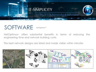 IT-SIMPLICITY 
FTTH / FTTX 
Networks & 
Solutions 
SOFTWARENetOptimus™ 
NetOptimus™ offers substantial benefits in terms of reducing the engineering 
time and fibre optic network building costs. 
The best network designs are listed and made visible within minutes 
 