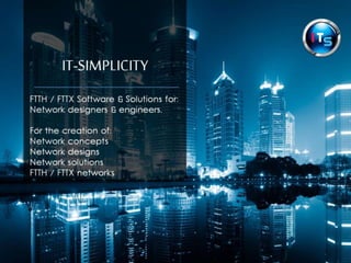 IT-SIMPLICITY 
FTTH / FTTX Software & Solutions for: 
Fibre optic network designers, engineers 
& planners 
For the creation of: 
Network concepts 
Network designs 
Network solutions 
Fibre optic / FTTH / FTTX networks 
 