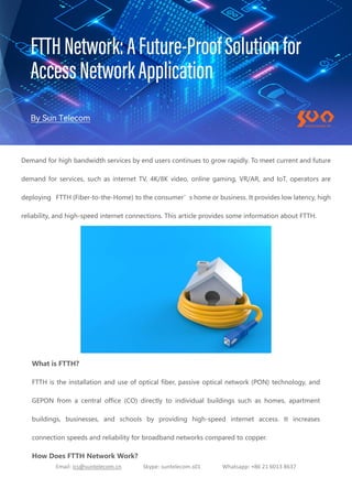 Email: ics@suntelecom.cn Skype: suntelecom.s01 Whatsapp: +86 21 6013 8637
Demand for high bandwidth services by end users continues to grow rapidly. To meet current and future
demand for services, such as internet TV, 4K/8K video, online gaming, VR/AR, and IoT, operators are
deploying FTTH (Fiber-to-the-Home) to the consumer’s home or business. It provides low latency, high
reliability, and high-speed internet connections. This article provides some information about FTTH.
What is FTTH?
FTTH is the installation and use of optical fiber, passive optical network (PON) technology, and
GEPON from a central office (CO) directly to individual buildings such as homes, apartment
buildings, businesses, and schools by providing high-speed internet access. It increases
connection speeds and reliability for broadband networks compared to copper.
How Does FTTH Network Work?
 