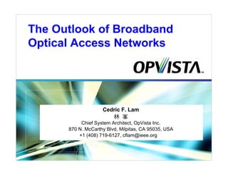 The Outlook of Broadband
Optical Access Networks




                    Cedric F. Lam
                       林 峯
           Chief System Architect, OpVista Inc.
      870 N. McCarthy Blvd, Milpitas, CA 95035, USA
          +1 (408) 719-6127, cflam@ieee.org
 