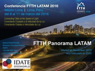 FTTH Panorama LATAM
Market at December 2015
and forecasts to 2020
Roland MONTAGNE
Director, Principal Analyst
IDATE
+33 680 850 480
r.montagne@idate.org
 