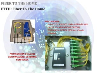 FIBER TO THE HOME
FTTH: Fiber To The Home


                             PRECURSORES:
                             - JUEGOS DE ESPEJOS PARA APROVECHAR
                               LA LUZ SOLAR(ANTIGUA GRECIA)
                             - TELEGRAFÍA ÓPTICA (200 Km, Claude
                               Chappe)




     PROPAGACIÓN DE LA LUZ
   (INFORMACIÓN) DE FORMA
          CONFINADA
 