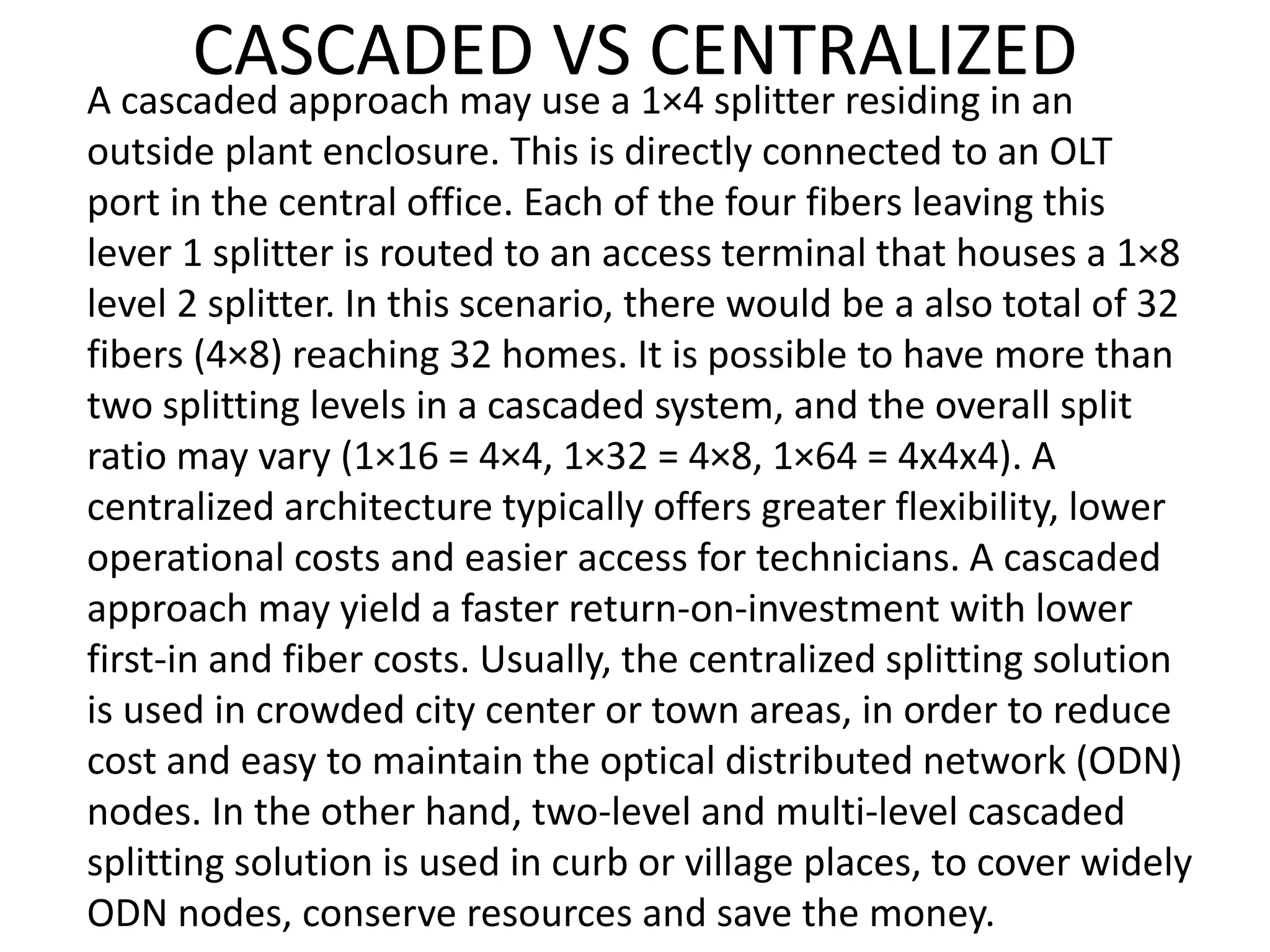 CASCADED VS CENTRALIZED
A cascaded approach may use a 1×4 splitter residing in an
outside plant enclosure. This is directly connected to an OLT
port in the central office. Each of the four fibers leaving this
lever 1 splitter is routed to an access terminal that houses a 1×8
level 2 splitter. In this scenario, there would be a also total of 32
fibers (4×8) reaching 32 homes. It is possible to have more than
two splitting levels in a cascaded system, and the overall split
ratio may vary (1×16 = 4×4, 1×32 = 4×8, 1×64 = 4x4x4). A
centralized architecture typically offers greater flexibility, lower
operational costs and easier access for technicians. A cascaded
approach may yield a faster return-on-investment with lower
first-in and fiber costs. Usually, the centralized splitting solution
is used in crowded city center or town areas, in order to reduce
cost and easy to maintain the optical distributed network (ODN)
nodes. In the other hand, two-level and multi-level cascaded
splitting solution is used in curb or village places, to cover widely
ODN nodes, conserve resources and save the money.
 