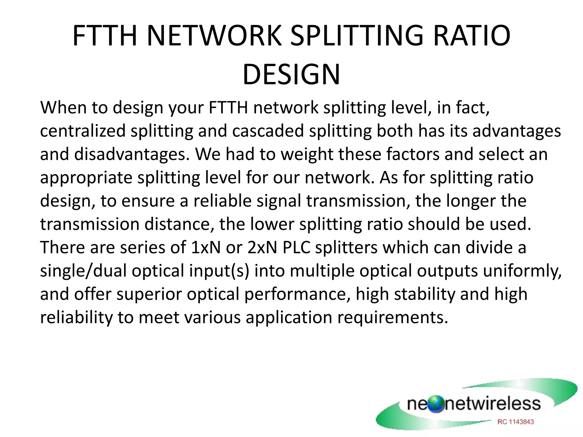 FTTH NETWORK SPLITTING RATIO
DESIGN
When to design your FTTH network splitting level, in fact,
centralized splitting and cascaded splitting both has its advantages
and disadvantages. We had to weight these factors and select an
appropriate splitting level for our network. As for splitting ratio
design, to ensure a reliable signal transmission, the longer the
transmission distance, the lower splitting ratio should be used.
There are series of 1xN or 2xN PLC splitters which can divide a
single/dual optical input(s) into multiple optical outputs uniformly,
and offer superior optical performance, high stability and high
reliability to meet various application requirements.
 