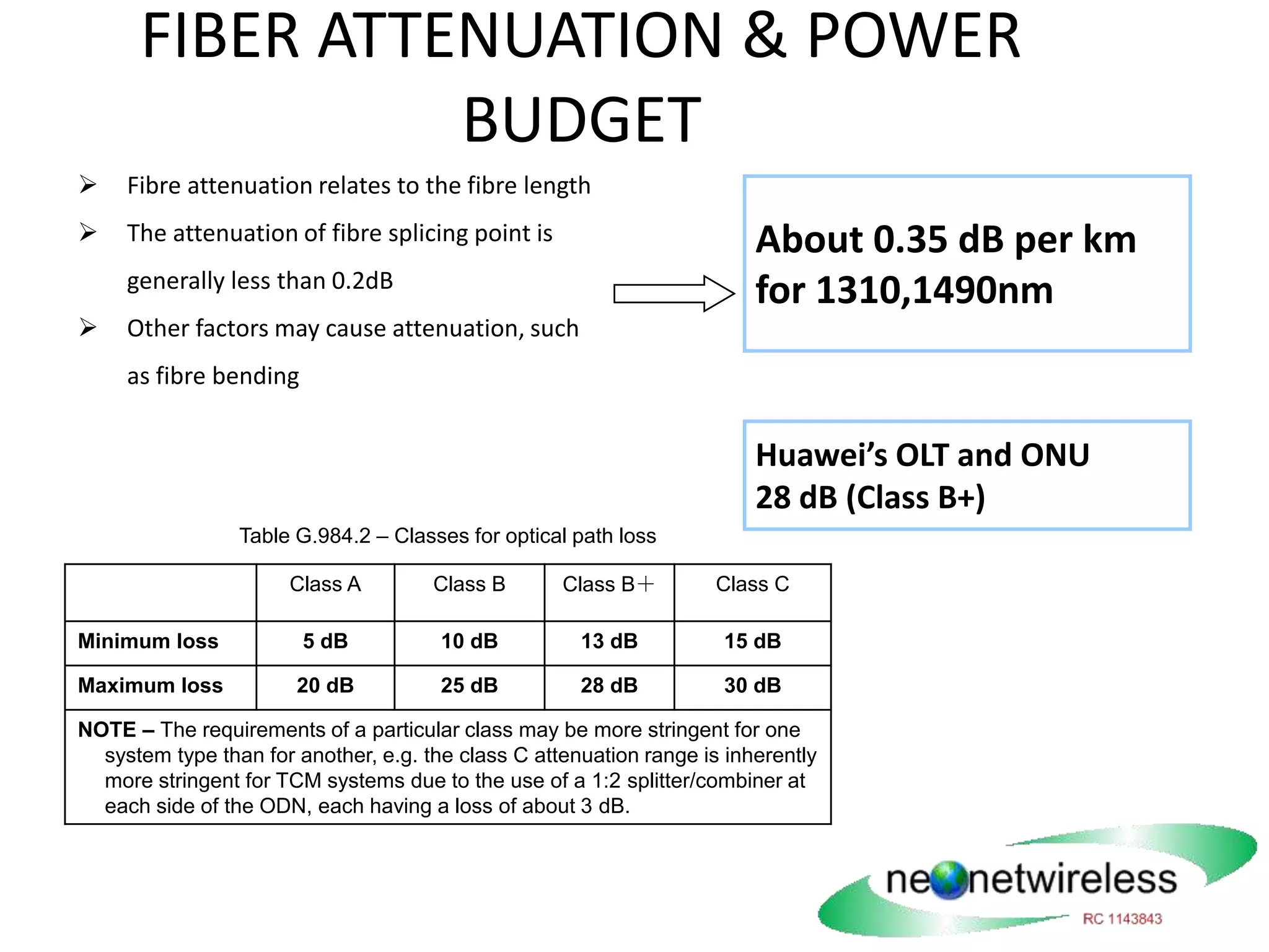 FIBER ATTENUATION & POWER
BUDGET
 Fibre attenuation relates to the fibre length
 The attenuation of fibre splicing point is
generally less than 0.2dB
 Other factors may cause attenuation, such
as fibre bending
About 0.35 dB per km
for 1310,1490nm
Table G.984.2 – Classes for optical path loss
Class A Class B Class B＋ Class C
Minimum loss 5 dB 10 dB 13 dB 15 dB
Maximum loss 20 dB 25 dB 28 dB 30 dB
NOTE – The requirements of a particular class may be more stringent for one
system type than for another, e.g. the class C attenuation range is inherently
more stringent for TCM systems due to the use of a 1:2 splitter/combiner at
each side of the ODN, each having a loss of about 3 dB.
Huawei’s OLT and ONU
28 dB (Class B+)
 