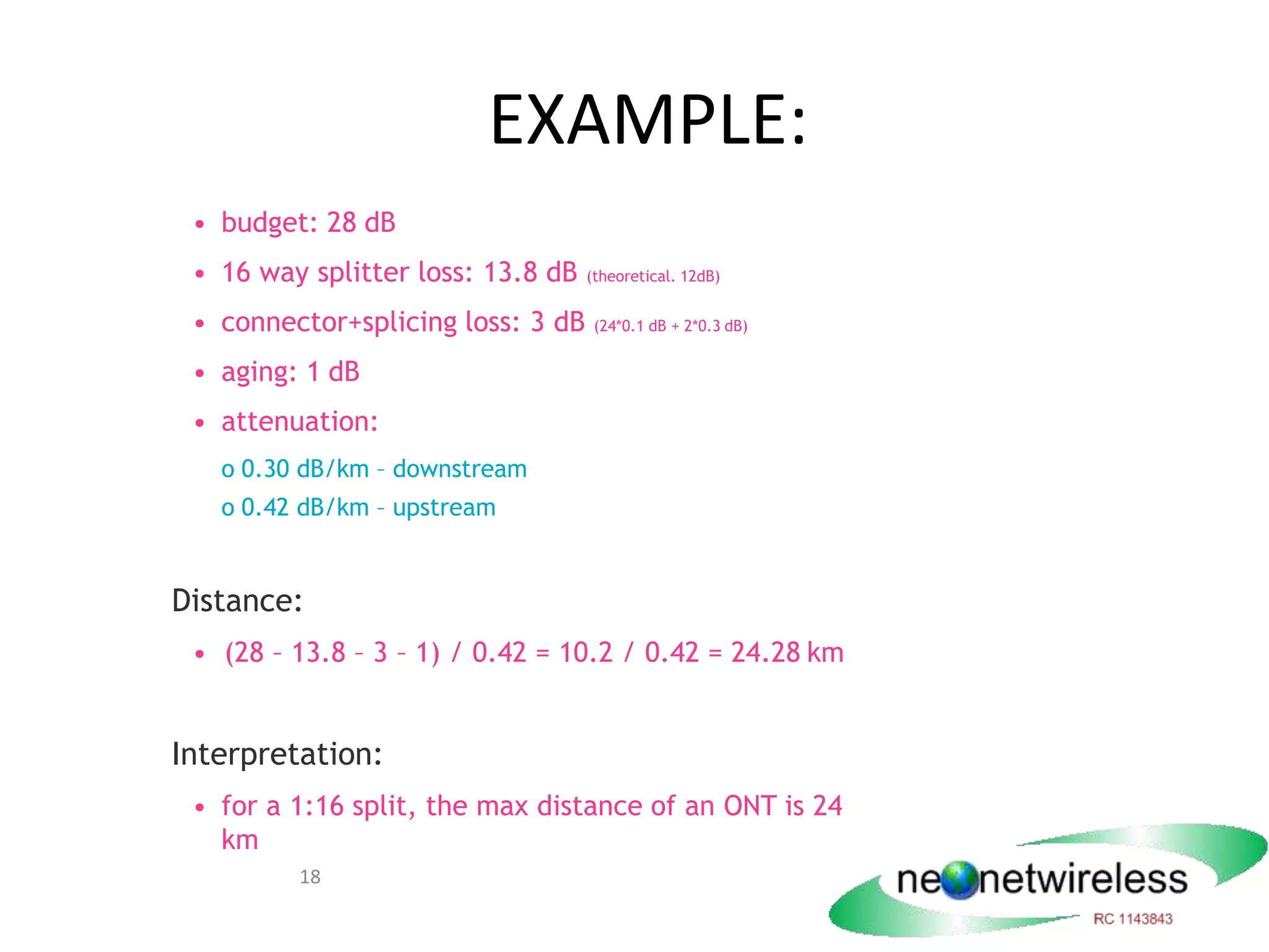 18
EXAMPLE:
• budget: 28 dB
• 16 way splitter loss: 13.8 dB (theoretical. 12dB)
• connector+splicing loss: 3 dB (24*0.1 dB + 2*0.3 dB)
• aging: 1 dB
• attenuation:
o 0.30 dB/km – downstream
o 0.42 dB/km – upstream
Distance:
• (28 – 13.8 – 3 – 1) / 0.42 = 10.2 / 0.42 = 24.28 km
Interpretation:
• for a 1:16 split, the max distance of an ONT is 24
km
 