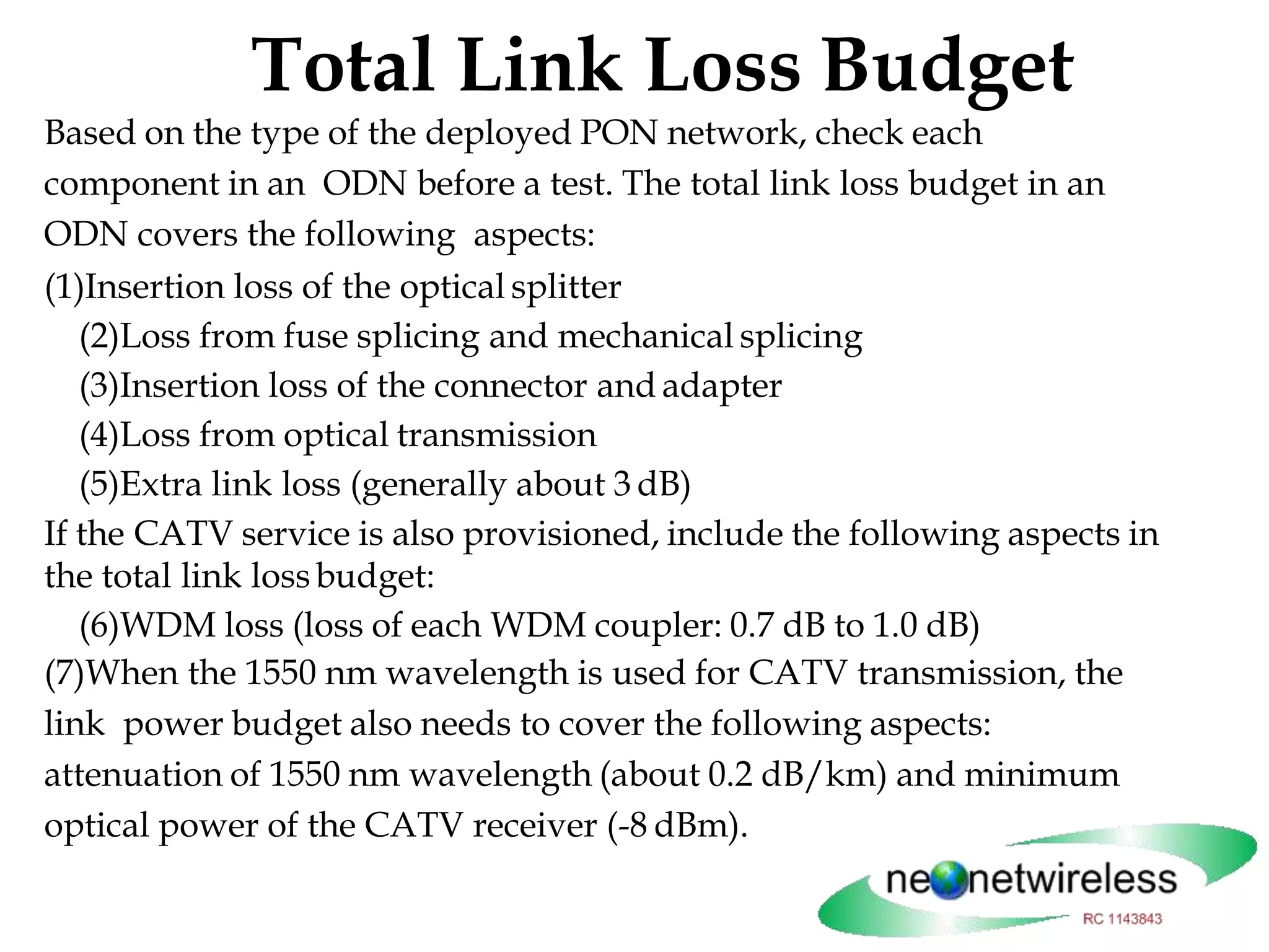 Total Link Loss Budget
Based on the type of the deployed PON network, check each
component in an ODN before a test. The total link loss budget in an
ODN covers the following aspects:
(1)Insertion loss of the optical splitter
(2)Loss from fuse splicing and mechanical splicing
(3)Insertion loss of the connector and adapter
(4)Loss from optical transmission
(5)Extra link loss (generally about 3 dB)
If the CATV service is also provisioned, include the following aspects in
the total link lossbudget:
(6)WDM loss (loss of each WDM coupler: 0.7 dB to 1.0 dB)
(7)When the 1550 nm wavelength is used for CATV transmission, the
link power budget also needs to cover the following aspects:
attenuation of 1550 nm wavelength (about 0.2 dB/km) and minimum
optical power of the CATV receiver (-8 dBm).
 