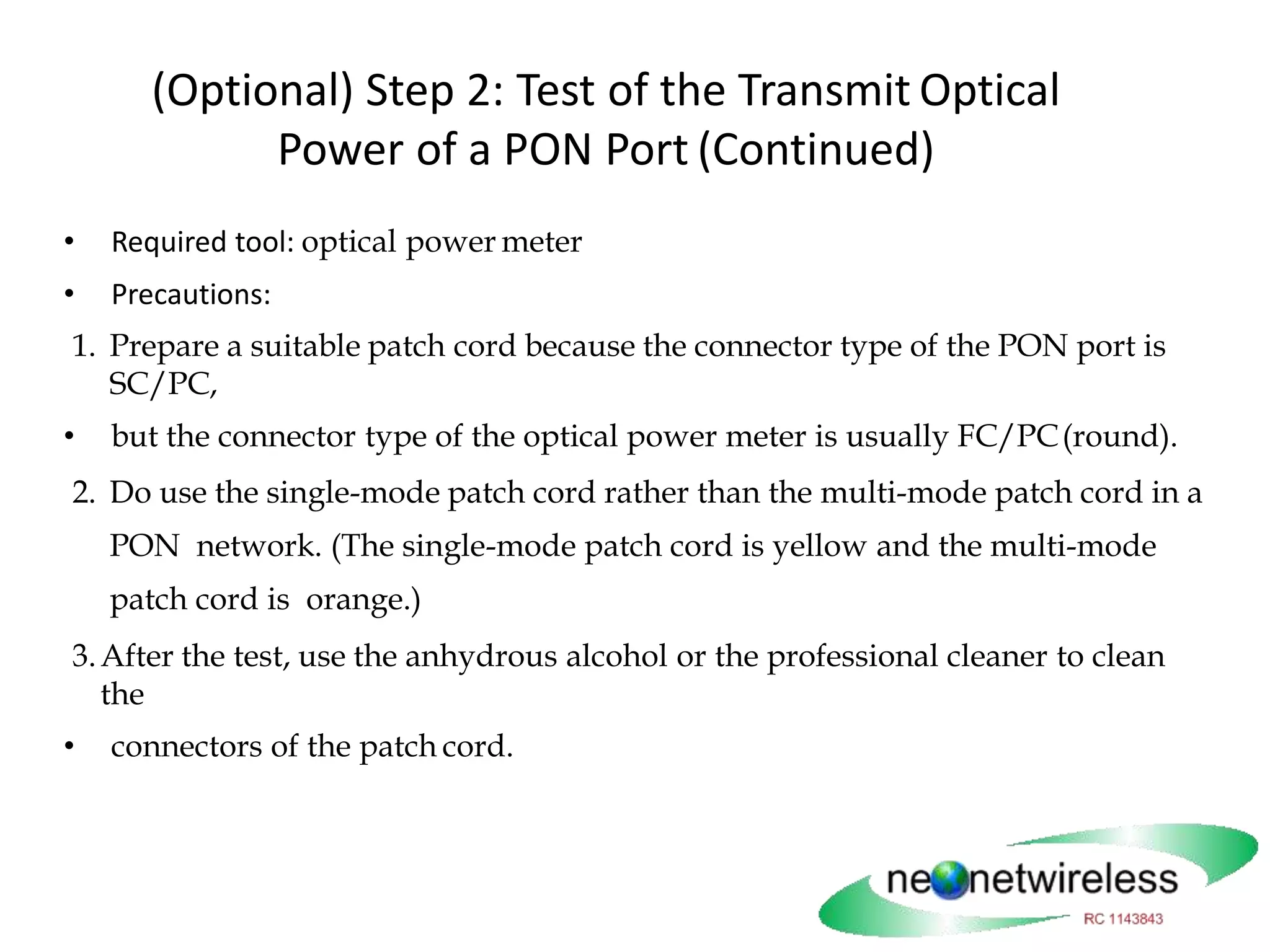 (Optional) Step 2: Test of the Transmit Optical
Power of a PON Port (Continued)
• Required tool: optical power meter
• Precautions:
1. Prepare a suitable patch cord because the connector type of the PON port is
SC/PC,
• but the connector type of the optical power meter is usually FC/PC(round).
2. Do use the single-mode patch cord rather than the multi-mode patch cord in a
PON network. (The single-mode patch cord is yellow and the multi-mode
patch cord is orange.)
3.After the test, use the anhydrous alcohol or the professional cleaner to clean
the
• connectors of the patch cord.
 