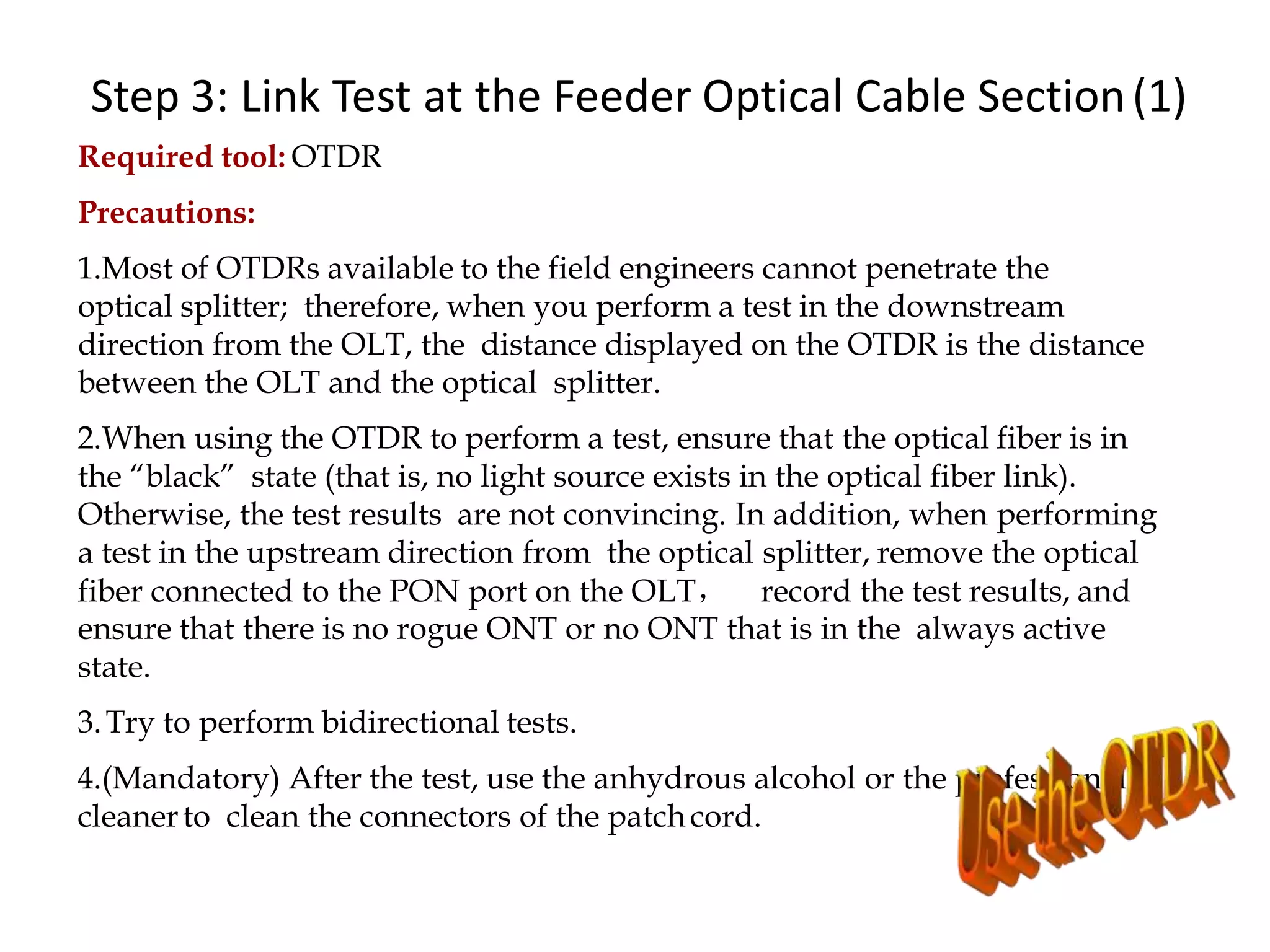 Step 3: Link Test at the Feeder Optical Cable Section(1)
Required tool: OTDR
Precautions:
1.Most of OTDRs available to the field engineers cannot penetrate the
optical splitter; therefore, when you perform a test in the downstream
direction from the OLT, the distance displayed on the OTDR is the distance
between the OLT and the optical splitter.
2.When using the OTDR to perform a test, ensure that the optical fiber is in
the “black” state (that is, no light source exists in the optical fiber link).
Otherwise, the test results are not convincing. In addition, when performing
a test in the upstream direction from the optical splitter, remove the optical
fiber connected to the PON port on the OLT， record the test results, and
ensure that there is no rogue ONT or no ONT that is in the always active
state.
3.Try to perform bidirectional tests.
4.(Mandatory) After the test, use the anhydrous alcohol or the professional
cleanerto clean the connectors of the patchcord.
 