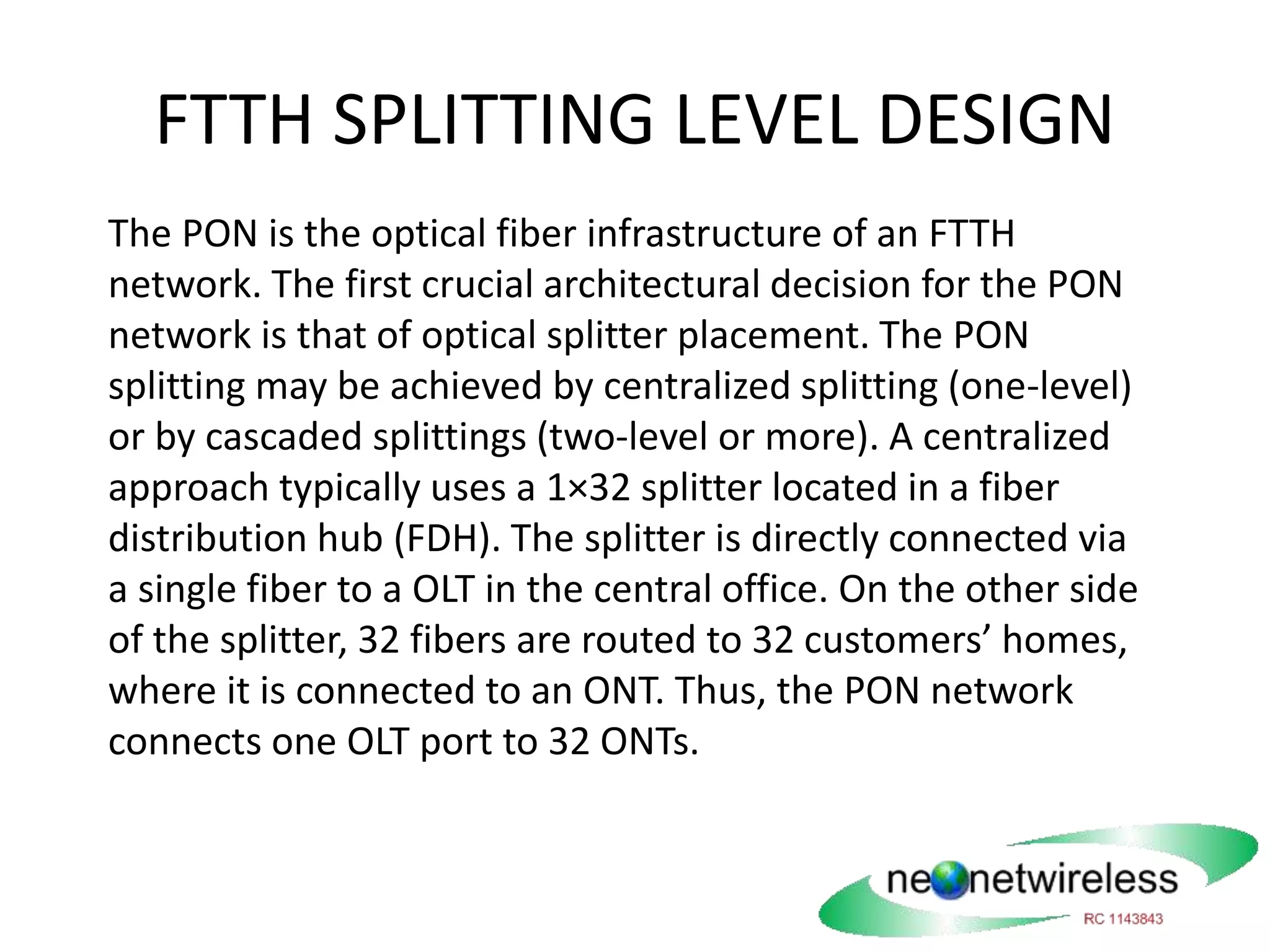FTTH SPLITTING LEVEL DESIGN
The PON is the optical fiber infrastructure of an FTTH
network. The first crucial architectural decision for the PON
network is that of optical splitter placement. The PON
splitting may be achieved by centralized splitting (one-level)
or by cascaded splittings (two-level or more). A centralized
approach typically uses a 1×32 splitter located in a fiber
distribution hub (FDH). The splitter is directly connected via
a single fiber to a OLT in the central office. On the other side
of the splitter, 32 fibers are routed to 32 customers’ homes,
where it is connected to an ONT. Thus, the PON network
connects one OLT port to 32 ONTs.
 