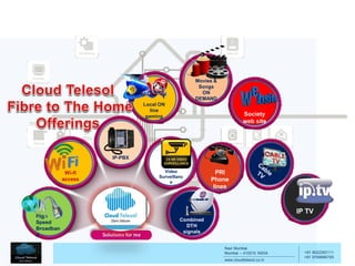 Navi Mumbai
Mumbai – 410210 INDIA
www.cloudtelesol.co.in
___________________________________________
__________
+91 9022293111
+91 9769996785
Wi-fi
access
IP-PBX
High
Speed
Broadban
d
Video
Surveillanc
e
Combined
DTH
signals
Society
web site
Local ON
line
gaming
Movies &
Songs
ON
DEMAND
PRI
Phone
lines
IP TV
 
