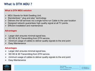 Navi Mumbai
Mumbai – 410210 INDIA
www.cloudtelesol.co.in
___________________________________________
__________
+91 9022293111
+91 9769996785
What is DTH MDU ?
What is DTH MDU solution
 MDU Stands for Multi Dwelling Unit.
 Standardized “ plug and play” technology
 Delivers the full services via a single home run Cable to the user location
 Designed network guarantees high quality signal at all TV points.
 Efficient installation and maintenance
Advantages
 Larger dish ensures minimal signal loss.
 SD HD & 3D Transmitting from DTH service.
 minimum usage of cables to deliver quality signals to the end point
 Easy Maintenance
Advantages
 Larger dish ensures minimal signal loss.
 SD HD & 3D Transmitting from DTH service.
 minimum usage of cables to deliver quality signals to the end point
 Easy Maintenance
 