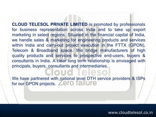 www.cloudtelesol.co.in
CLOUD TELESOL PRIVATE LIMITED is promoted by professionals
for business representation across India and to take up export
marketing in select regions. Situated in the financial capital of India,
we handle sales & marketing for engineering products and services
within India and carry-out project execution in the FTTX (GPON),
Telecom & Broadband space. We bridge manufacturers of high
quality products and services to prospective end-users, buyers &
consultants in India. A clear long term relationship is envisaged with
principals, buyers, consultants and intermediaries.
We have partnered with national level DTH service providers & ISPs
for our GPON projects.
 