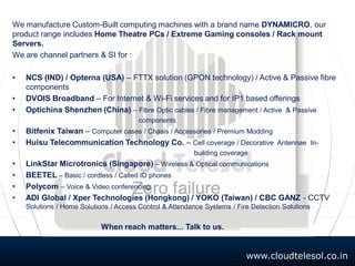 www.cloudtelesol.co.in
We manufacture Custom-Built computing machines with a brand name DYNAMICRO, our
product range includes Home Theatre PCs / Extreme Gaming consoles / Rack mount
Servers.
We are channel partners & SI for :
• NCS (IND) / Opterna (USA) – FTTX solution (GPON technology) / Active & Passive fibre
components
• DVOIS Broadband – For Internet & Wi-Fi services and for IP1 based offerings
• Optichina Shenzhen (China) – Fibre Optic cables / Fibre management / Active & Passive
components
• Bitfenix Taiwan – Computer cases / Chasis / Accessories / Premium Modding
• Huisu Telecommunication Technology Co. – Cell coverage / Decorative Antennae In-
building coverage
• LinkStar Microtronics (Singapore) – Wireless & Optical communications
• BEETEL – Basic / cordless / Called ID phones
• Polycom – Voice & Video conferencing
• ADI Global / Xper Technologies (Hongkong) / YOKO (Taiwan) / CBC GANZ - CCTV
Solutions / Home Solutions / Access Control & Attendance Systems / Fire Detection Solutions
When reach matters... Talk to us.
 