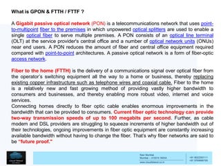 Navi Mumbai
Mumbai – 410210 INDIA
www.cloudtelesol.co.in
___________________________________________
__________
+91 9022293111
+91 9769996785
What is GPON & FTTH / FTTF ?
A Gigabit passive optical network (PON) is a telecommunications network that uses point-
to-multipoint fiber to the premises in which unpowered optical splitters are used to enable a
single optical fiber to serve multiple premises. A PON consists of an optical line terminal
(OLT) at the service provider's central office and a number of optical network units (ONUs)
near end users. A PON reduces the amount of fiber and central office equipment required
compared with point-to-point architectures. A passive optical network is a form of fiber-optic
access network.
Fiber to the home (FTTH) is the delivery of a communications signal over optical fiber from
the operator’s switching equipment all the way to a home or business, thereby replacing
existing copper infrastructure such as telephone wires and coaxial cable. Fiber to the home
is a relatively new and fast growing method of providing vastly higher bandwidth to
consumers and businesses, and thereby enabling more robust video, internet and voice
services.
Connecting homes directly to fiber optic cable enables enormous improvements in the
bandwidth that can be provided to consumers. Current fiber optic technology can provide
two-way transmission speeds of up to 100 megabits per second. Further, as cable
modem and DSL providers are struggling to squeeze increments of higher bandwidth out of
their technologies, ongoing improvements in fiber optic equipment are constantly increasing
available bandwidth without having to change the fiber. That’s why fiber networks are said to
be “future proof."
 