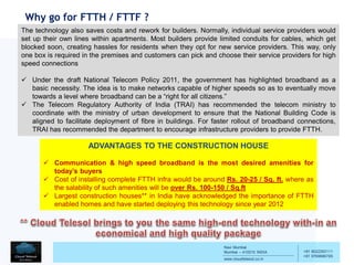 Navi Mumbai
Mumbai – 410210 INDIA
www.cloudtelesol.co.in
___________________________________________
__________
+91 9022293111
+91 9769996785
Why go for FTTH / FTTF ?
ADVANTAGES TO THE CONSTRUCTION HOUSE
 Communication & high speed broadband is the most desired amenities for
today’s buyers
 Cost of installing complete FTTH infra would be around Rs. 20-25 / Sq. ft. where as
the salability of such amenities will be over Rs. 100-150 / Sq.ft
 Largest construction houses** in India have acknowledged the importance of FTTH
enabled homes and have started deploying this technology since year 2012
The technology also saves costs and rework for builders. Normally, individual service providers would
set up their own lines within apartments. Most builders provide limited conduits for cables, which get
blocked soon, creating hassles for residents when they opt for new service providers. This way, only
one box is required in the premises and customers can pick and choose their service providers for high
speed connections
 Under the draft National Telecom Policy 2011, the government has highlighted broadband as a
basic necessity. The idea is to make networks capable of higher speeds so as to eventually move
towards a level where broadband can be a “right for all citizens.”
 The Telecom Regulatory Authority of India (TRAI) has recommended the telecom ministry to
coordinate with the ministry of urban development to ensure that the National Building Code is
aligned to facilitate deployment of fibre in buildings. For faster rollout of broadband connections,
TRAI has recommended the department to encourage infrastructure providers to provide FTTH.
 