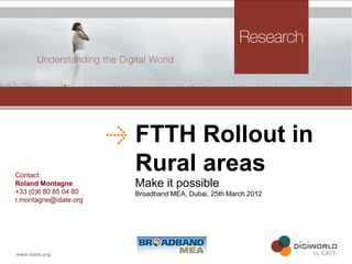 FTTH Rollout in
Contact:
                       Rural areas
Roland Montagne        Make it possible
+33 (0)6 80 85 04 80   Broadband MEA, Dubai, 25th March 2012
r.montagne@idate.org




                          Copyright © IDATE 2012
 
