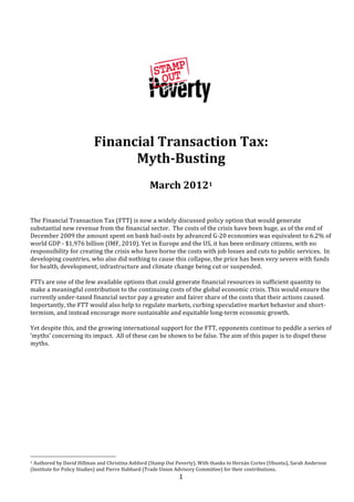  
	
  




                                                                                                                                                                                                                                                    	
  
                                                                                                                                                                                                                                            	
  
                                                                                                                                                                                                                                            	
  
                                                                                                                                                                   Financial	
  Transaction	
  Tax:	
  	
  
                                                                                                                                                                         Myth-­‐Busting	
  
                                                                                                                                                                                                                                        	
  
                                                                                                                                                                                                                                   March	
  20121	
  
                                                                                                                                                                                                                                        	
  
	
  
The	
  Financial	
  Transaction	
  Tax	
  (FTT)	
  is	
  now	
  a	
  widely	
  discussed	
  policy	
  option	
  that	
  would	
  generate	
  
substantial	
  new	
  revenue	
  from	
  the	
  financial	
  sector.	
  	
  The	
  costs	
  of	
  the	
  crisis	
  have	
  been	
  huge,	
  as	
  of	
  the	
  end	
  of	
  
December	
  2009	
  the	
  amount	
  spent	
  on	
  bank	
  bail-­‐outs	
  by	
  advanced	
  G-­‐20	
  economies	
  was	
  equivalent	
  to	
  6.2%	
  of	
  
world	
  GDP	
  -­‐	
  $1,976	
  billion	
  (IMF,	
  2010).	
  Yet	
  in	
  Europe	
  and	
  the	
  US,	
  it	
  has	
  been	
  ordinary	
  citizens,	
  with	
  no	
  
responsibility	
  for	
  creating	
  the	
  crisis	
  who	
  have	
  borne	
  the	
  costs	
  with	
  job	
  losses	
  and	
  cuts	
  to	
  public	
  services.	
  	
  In	
  
developing	
  countries,	
  who	
  also	
  did	
  nothing	
  to	
  cause	
  this	
  collapse,	
  the	
  price	
  has	
  been	
  very	
  severe	
  with	
  funds	
  
for	
  health,	
  development,	
  infrastructure	
  and	
  climate	
  change	
  being	
  cut	
  or	
  suspended.	
  	
  
	
  
FTTs	
  are	
  one	
  of	
  the	
  few	
  available	
  options	
  that	
  could	
  generate	
  financial	
  resources	
  in	
  sufficient	
  quantity	
  to	
  
make	
  a	
  meaningful	
  contribution	
  to	
  the	
  continuing	
  costs	
  of	
  the	
  global	
  economic	
  crisis.	
  This	
  would	
  ensure	
  the	
  
currently	
  under-­‐taxed	
  financial	
  sector	
  pay	
  a	
  greater	
  and	
  fairer	
  share	
  of	
  the	
  costs	
  that	
  their	
  actions	
  caused.	
  	
  
Importantly,	
  the	
  FTT	
  would	
  also	
  help	
  to	
  regulate	
  markets,	
  curbing	
  speculative	
  market	
  behavior	
  and	
  short-­‐
termism,	
  and	
  instead	
  encourage	
  more	
  sustainable	
  and	
  equitable	
  long-­‐term	
  economic	
  growth.	
  
	
  
Yet	
  despite	
  this,	
  and	
  the	
  growing	
  international	
  support	
  for	
  the	
  FTT,	
  opponents	
  continue	
  to	
  peddle	
  a	
  series	
  of	
  
‘myths’	
  concerning	
  its	
  impact.	
  	
  All	
  of	
  these	
  can	
  be	
  shown	
  to	
  be	
  false.	
  The	
  aim	
  of	
  this	
  paper	
  is	
  to	
  dispel	
  these	
  
myths.	
  	
  
	
  
	
  
	
  
	
  
	
  
	
  
	
  
	
  
	
  
	
  
	
  
	
  
	
  

	
  	
  	
  	
  	
  	
  	
  	
  	
  	
  	
  	
  	
  	
  	
  	
  	
  	
  	
  	
  	
  	
  	
  	
  	
  	
  	
  	
  	
  	
  	
  	
  	
  	
  	
  	
  	
  	
  	
  	
  	
  	
  	
  	
  	
  	
  	
  	
  	
  	
  	
  	
  	
  	
  	
  	
  
1	
  Authored	
  by	
  David	
  Hillman	
  and	
  Christina	
  Ashford	
  (Stamp	
  Out	
  Poverty).	
  With	
  thanks	
  to	
  Hernán	
  Cortes	
  (Ubuntu),	
  Sarah	
  Anderson	
  

(Institute	
  for	
  Policy	
  Studies)	
  and	
  Pierre	
  Habbard	
  (Trade	
  Union	
  Advisory	
  Committee)	
  for	
  their	
  contributions.	
  
	
                                                                                                                                                                                                                                         1	
  
 