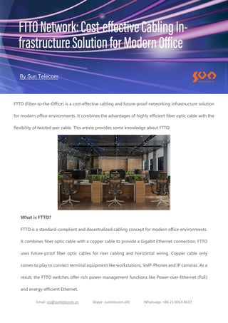 Email: ics@suntelecom.cn Skype: suntelecom.s01 Whatsapp: +86 21 6013 8637
FTTO (Fiber-to-the-Office) is a cost-effective cabling and future-proof networking infrastructure solution
for modern office environments. It combines the advantages of highly efficient fiber optic cable with the
flexibility of twisted pair cable. This article provides some knowledge about FTTO.
What is FTTO?
FTTO is a standard-compliant and decentralized cabling concept for modern office environments.
It combines fiber optic cable with a copper cable to provide a Gigabit Ethernet connection. FTTO
uses future-proof fiber optic cables for riser cabling and horizontal wiring. Copper cable only
comes to play to connect terminal equipment like workstations, VoIP-Phones and IP cameras. As a
result, the FTTO switches offer rich power management functions like Power-over-Ethernet (PoE)
and energy-efficient Ethernet.
 
