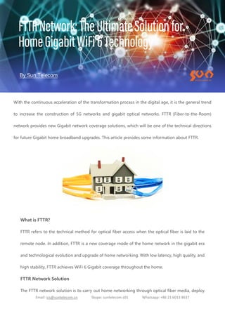 Email: ics@suntelecom.cn Skype: suntelecom.s01 Whatsapp: +86 21 6013 8637
With the continuous acceleration of the transformation process in the digital age, it is the general trend
to increase the construction of 5G networks and gigabit optical networks. FTTR (Fiber-to-the-Room)
network provides new Gigabit network coverage solutions, which will be one of the technical directions
for future Gigabit home broadband upgrades. This article provides some information about FTTR.
What is FTTR?
FTTR refers to the technical method for optical fiber access when the optical fiber is laid to the
remote node. In addition, FTTR is a new coverage mode of the home network in the gigabit era
and technological evolution and upgrade of home networking. With low latency, high quality, and
high stability, FTTR achieves WiFi 6 Gigabit coverage throughout the home.
FTTR Network Solution
The FTTR network solution is to carry out home networking through optical fiber media, deploy
 