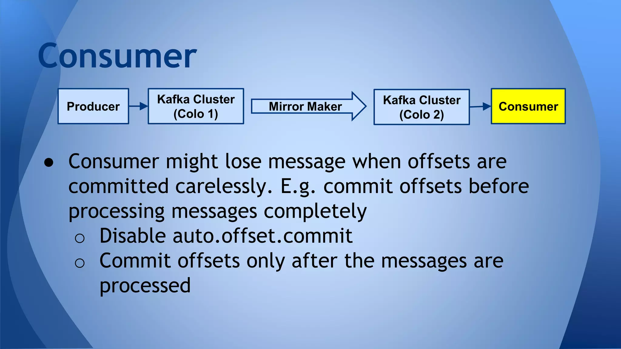 ● Consumer might lose message when offsets are
committed carelessly. E.g. commit offsets before
processing messages completely
o Disable auto.offset.commit
o Commit offsets only after the messages are
processed
Consumer
Kafka Cluster
(Colo 1)
Producer
Kafka Cluster
(Colo 2)
ConsumerMirror Maker
 