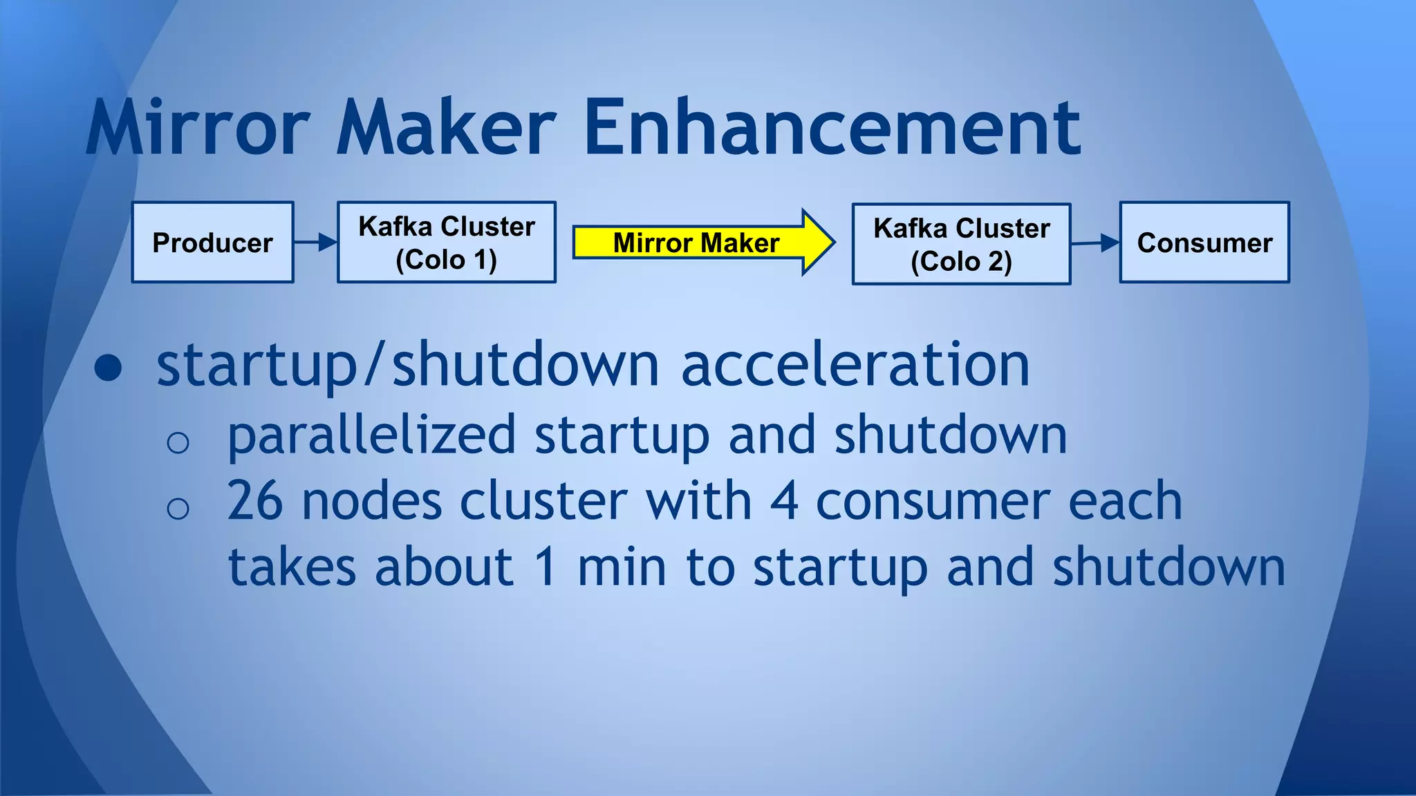 ● startup/shutdown acceleration
o parallelized startup and shutdown
o 26 nodes cluster with 4 consumer each
takes about 1 min to startup and shutdown
Mirror Maker Enhancement
Kafka Cluster
(Colo 1)
Producer
Kafka Cluster
(Colo 2)
ConsumerMirror Maker
 