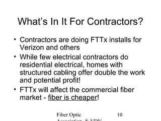 What’s In It For Contractors?
• Contractors are doing FTTx installs for
Verizon and others
• While few electrical contractors do
residential electrical, homes with
structured cabling offer double the work
and potential profit!
• FTTx will affect the commercial fiber
market - fiber is cheaper!
Fiber Optic

10

 