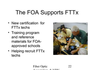 The FOA Supports FTTx
• New certification for
FTTx techs
• Training program
and reference
materials for FOAapproved schools
• Helping recruit FTTx
techs
Fiber Optic

22

 