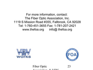For more information, contact:
The Fiber Optic Association, Inc.
1119 S Mission Road #355, Fallbrook, CA 92028
Tel: 1-760-451-3655 Fax: 1-781-207-2421
www.thefoa.org
info@ thefoa.org

Fiber Optic

23

 