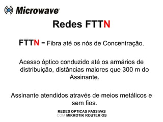 Redes FTTN
REDES OPTICAS PASSIVAS
COM MIKROTIK ROUTER OS
FTTN = Fibra até os nós de Concentração.
Acesso óptico conduzido até os armários de
distribuição, distâncias maiores que 300 m do
Assinante.
Assinante atendidos através de meios metálicos e
sem fios.
 