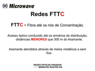 Redes FTTC
REDES OPTICAS PASSIVAS
COM MIKROTIK ROUTER OS
FTTC = Fibra até os nós de Concentração.
Acesso óptico conduzido até os armários de distribuição,
distâncias MENORES que 300 m do Assinante.
Assinante atendidos através de meios metálicos e sem
fios.
 