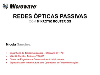 REDES ÓPTICAS PASSIVAS
COM MIKROTIK ROUTER OS
Nicola Sanchez,
• Engenheiro de Telecomunicações – CREAMG 94117D
• Mikrotik Certified Trainer – TR0038
• Diretor de Engenharia e Desenvolvimento – Microwave
• Especialista em infraestrutura para Operadoras de Telecomunicações
 
